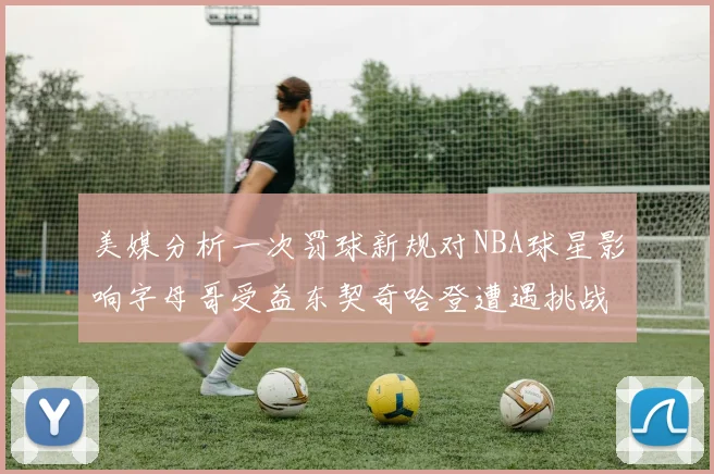 美媒分析一次罚球新规对NBA球星影响字母哥受益东契奇哈登遭遇挑战