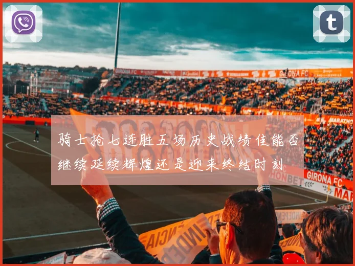 骑士抢七连胜五场历史战绩佳能否继续延续辉煌还是迎来终结时刻
