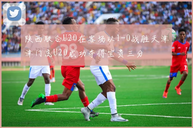 陕西联合U20在客场以1-0战胜天津津门虎U20成功夺得宝贵三分