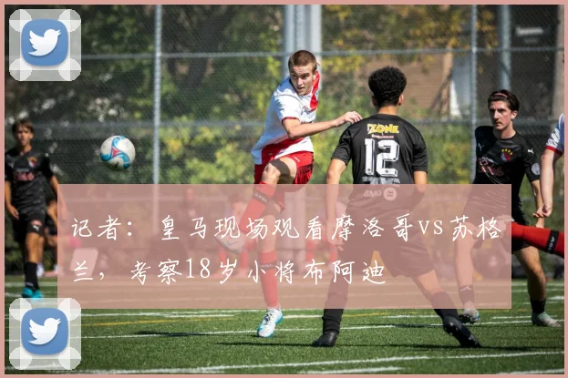 记者：皇马现场观看摩洛哥vs苏格兰，考察18岁小将布阿迪