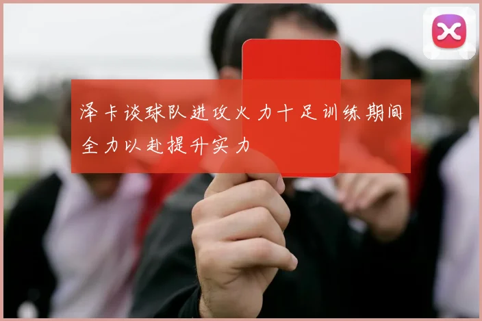 泽卡谈球队进攻火力十足训练期间全力以赴提升实力