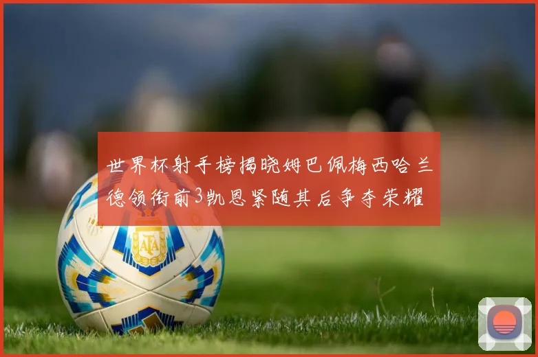 世界杯射手榜揭晓姆巴佩梅西哈兰德领衔前3凯恩紧随其后争夺荣耀
