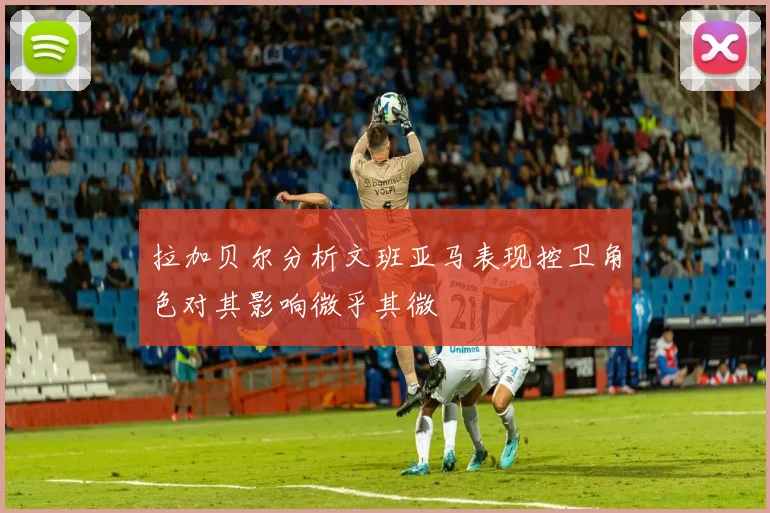 拉加贝尔分析文班亚马表现控卫角色对其影响微乎其微