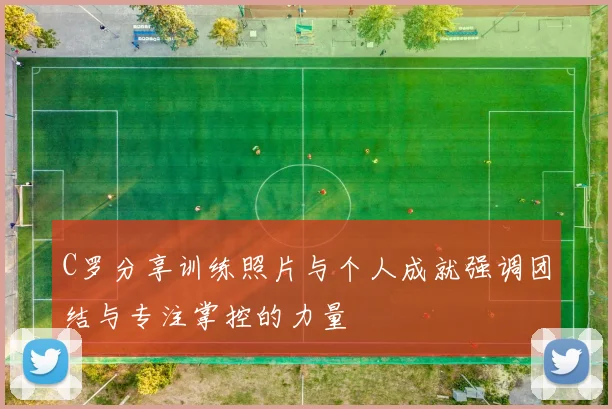 C罗分享训练照片与个人成就强调团结与专注掌控的力量