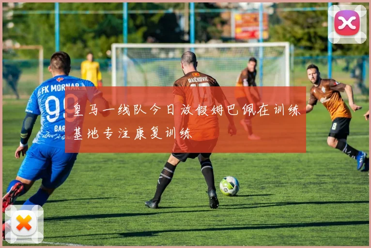 皇马一线队今日放假姆巴佩在训练基地专注康复训练