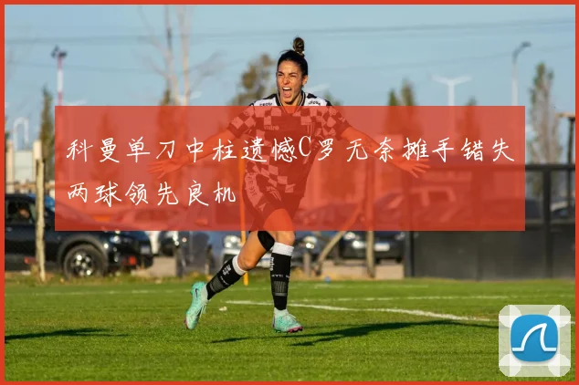 科曼单刀中柱遗憾C罗无奈摊手错失两球领先良机