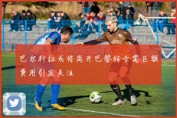 巴尔科拉或将离开巴黎转会需巨额费用引发关注
