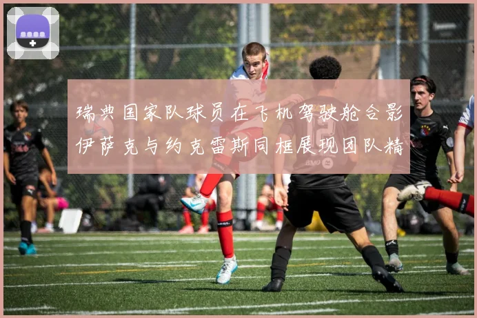 瑞典国家队球员在飞机驾驶舱合影伊萨克与约克雷斯同框展现团队精神
