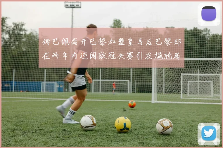 姆巴佩离开巴黎加盟皇马后巴黎却在两年内连闯欧冠决赛引发尴尬局面