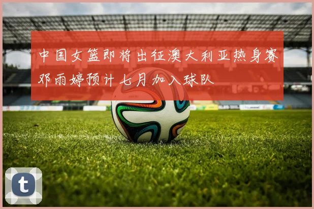 中国女篮即将出征澳大利亚热身赛邓雨婷预计七月加入球队