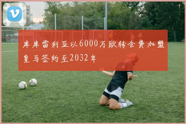 库库雷利亚以6000万欧转会费加盟皇马签约至2032年